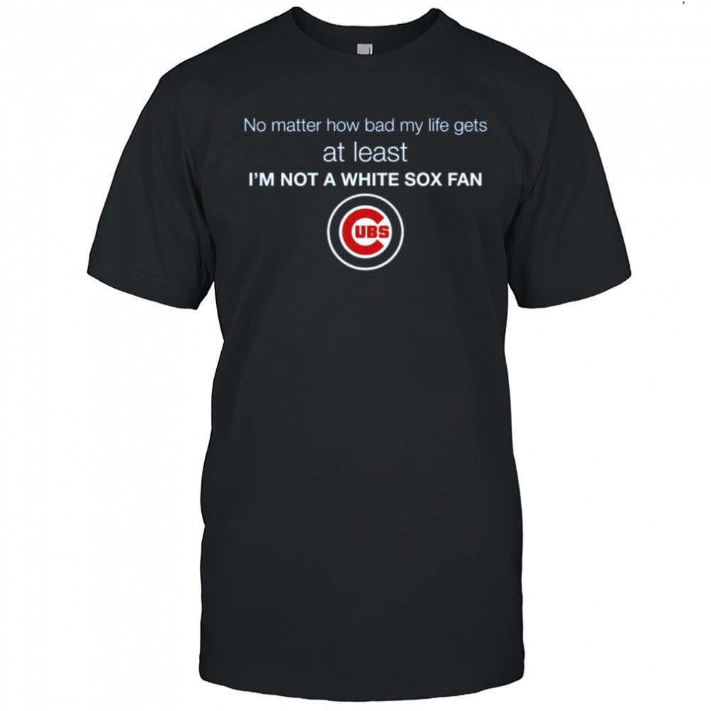 Cubs No Matter How Bad My Life Gets At Least I’m Not A White Sox Fan Shirt