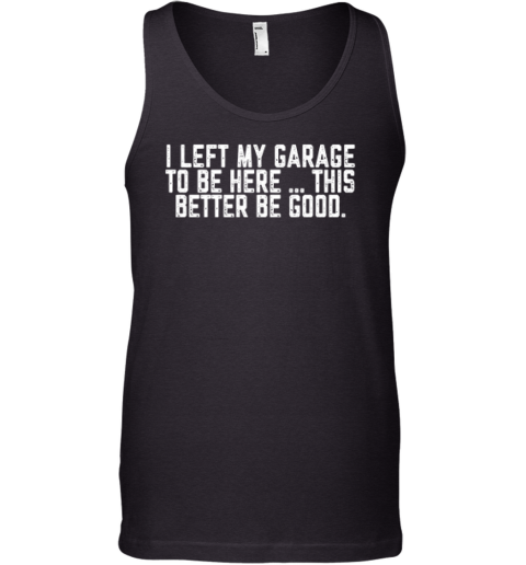 I Left My Garage To Be Here This Better Be Good Tank Top