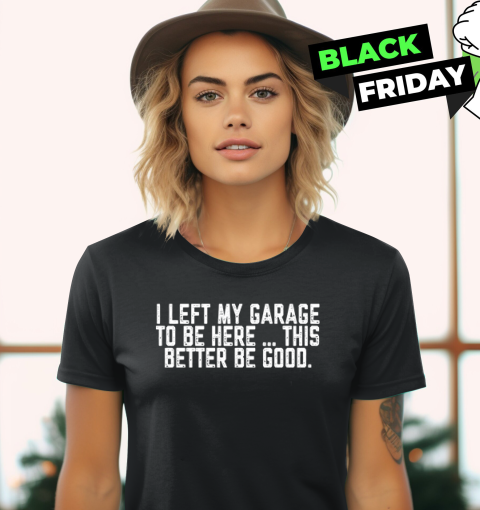 I Left My Garage To Be Here This Better Be Good Women039S T Shirt
