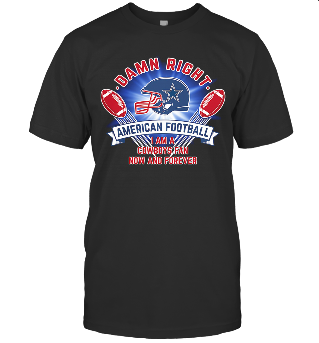 Damn Right American Football I Am A Dallas Cowboys Fan Now And Forever T Shirt