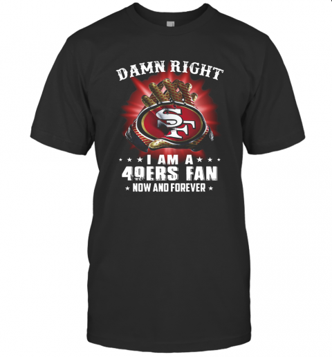 Damn Right I Am A San Francisco 49Ers Fan Now And Forever T Shirt