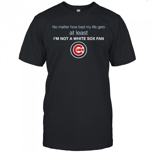 Cubs No Matter How Bad My Life Gets At Least I’m Not A White Sox Fan Shirt