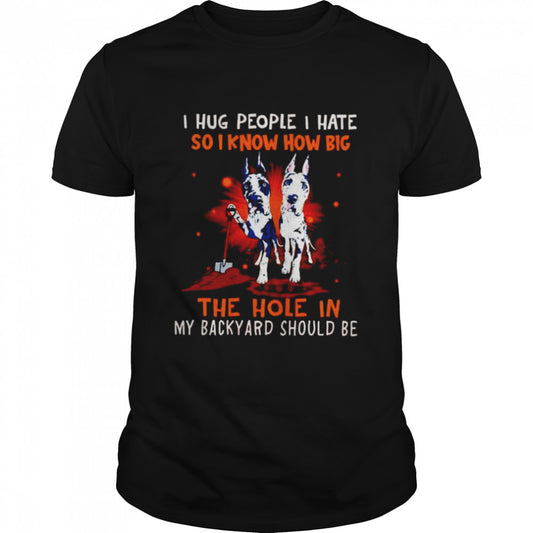 Dog I hug people I hate so I know how big the hole in my backyard should be shirt