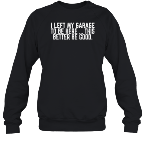 I Left My Garage To Be Here This Better Be Good Sweatshirt